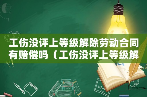 工傷沒評(píng)上等級(jí)解除勞動(dòng)合同有賠償嗎（工傷沒評(píng)上等級(jí)解除勞動(dòng)合同）