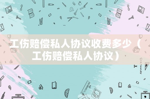 工傷賠償私人協(xié)議收費(fèi)多少（工傷賠償私人協(xié)議）