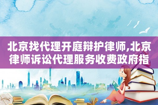 北京找代理開庭辯護(hù)律師,北京律師訴訟代理服務(wù)收費(fèi)政府指導(dǎo)價(jià)標(biāo)準(zhǔn)