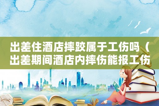 出差住酒店摔跤屬于工傷嗎（出差期間酒店內(nèi)摔傷能報(bào)工傷）