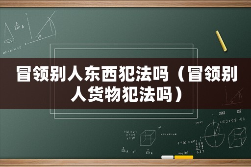 冒領(lǐng)別人東西犯法嗎（冒領(lǐng)別人貨物犯法嗎）