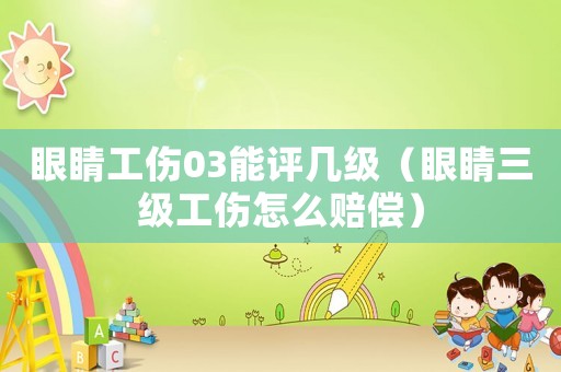 眼睛工傷03能評幾級（眼睛三級工傷怎么賠償）