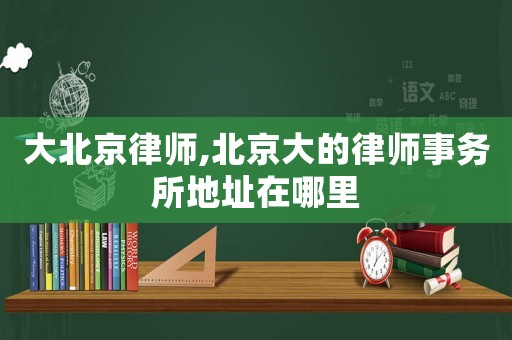 大北京律師,北京大的律師事務(wù)所地址在哪里