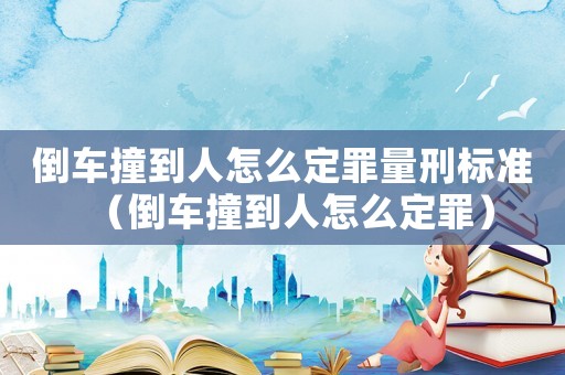 倒車撞到人怎么定罪量刑標(biāo)準(zhǔn)（倒車撞到人怎么定罪）