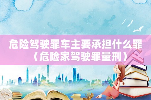 危險駕駛罪車主要承擔(dān)什么罪（危險家駕駛罪量刑）