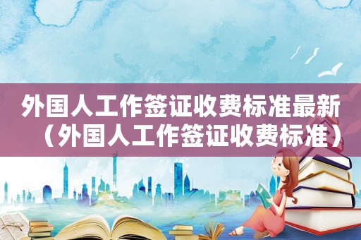 外國人工作簽證收費標準最新（外國人工作簽證收費標準）