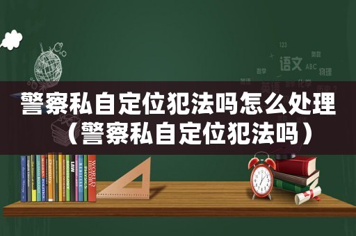 警察私自定位犯法嗎怎么處理（警察私自定位犯法嗎）