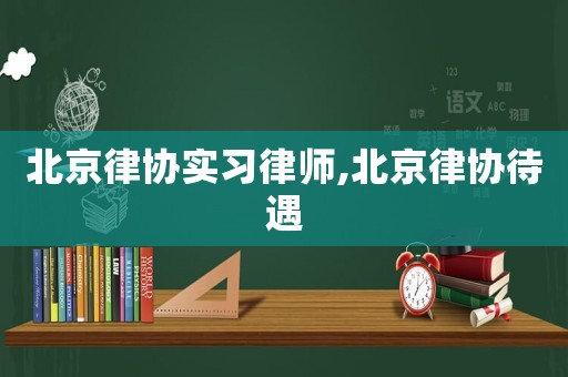 北京律協(xié)實(shí)習(xí)律師,北京律協(xié)待遇