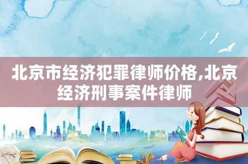 北京市經(jīng)濟(jì)犯罪律師價格,北京經(jīng)濟(jì)刑事案件律師