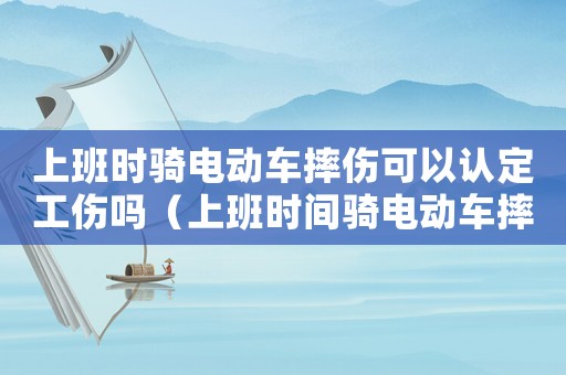 上班時騎電動車摔傷可以認定工傷嗎（上班時間騎電動車摔傷算工傷嗎）