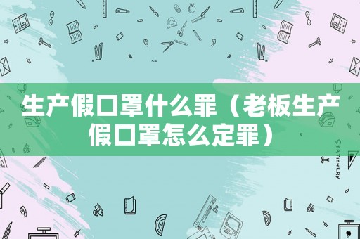 生產(chǎn)假口罩什么罪（老板生產(chǎn)假口罩怎么定罪）
