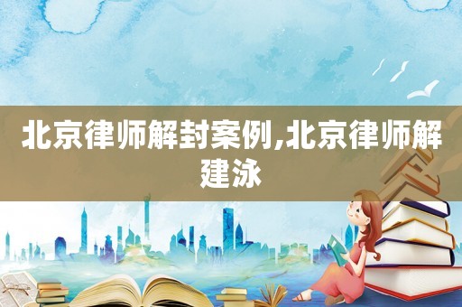 北京律師解封案例,北京律師解建泳