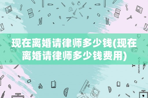 現(xiàn)在離婚請(qǐng)律師多少錢(現(xiàn)在離婚請(qǐng)律師多少錢費(fèi)用)