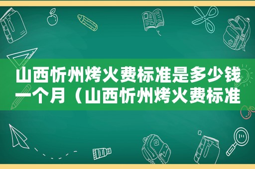山西忻州烤火費(fèi)標(biāo)準(zhǔn)是多少錢一個(gè)月（山西忻州烤火費(fèi)標(biāo)準(zhǔn)是多少）