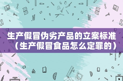 生產(chǎn)假冒偽劣產(chǎn)品的立案標(biāo)準(zhǔn)（生產(chǎn)假冒食品怎么定罪的）