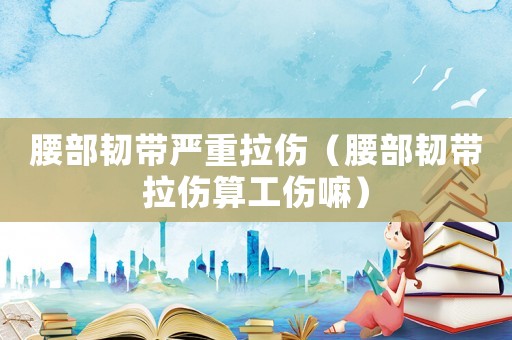 腰部韌帶嚴重拉傷（腰部韌帶拉傷算工傷嘛）