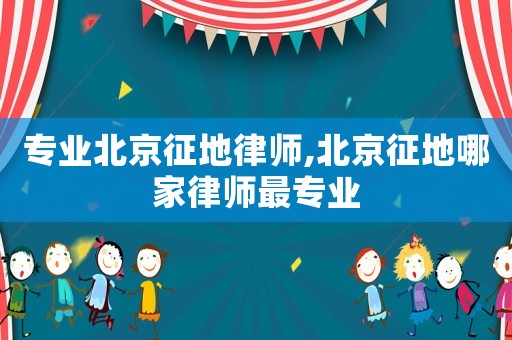 專業(yè)北京征地律師,北京征地哪家律師最專業(yè)
