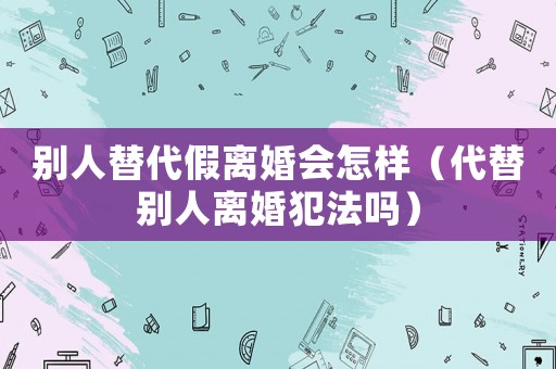別人替代假離婚會(huì)怎樣（代替別人離婚犯法嗎）