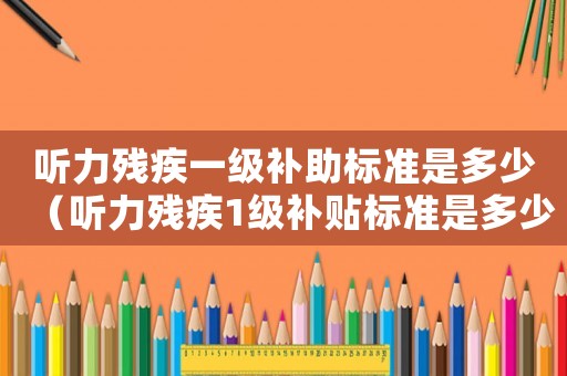 聽力殘疾一級(jí)補(bǔ)助標(biāo)準(zhǔn)是多少（聽力殘疾1級(jí)補(bǔ)貼標(biāo)準(zhǔn)是多少錢）