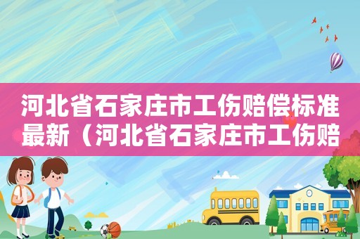 河北省石家莊市工傷賠償標(biāo)準(zhǔn)最新（河北省石家莊市工傷賠償標(biāo)準(zhǔn)）