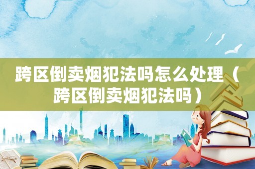 跨區(qū)倒賣煙犯法嗎怎么處理（跨區(qū)倒賣煙犯法嗎）