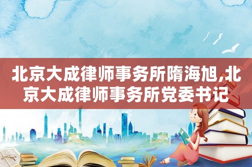 北京大成律師事務(wù)所隋海旭,北京大成律師事務(wù)所黨委書記