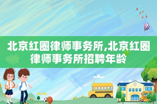 北京紅圈律師事務(wù)所,北京紅圈律師事務(wù)所招聘年齡