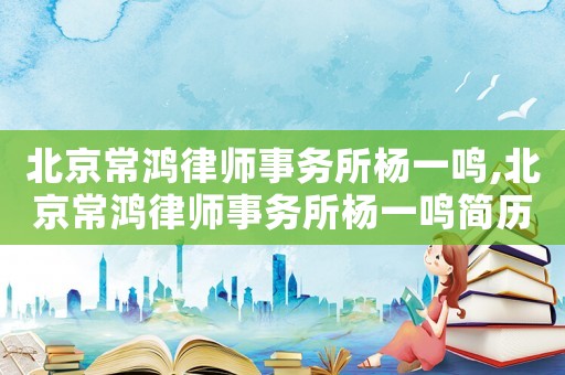 北京常鴻律師事務(wù)所楊一鳴,北京常鴻律師事務(wù)所楊一鳴簡歷