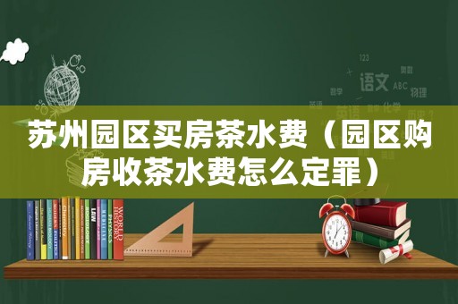 蘇州園區(qū)買房茶水費（園區(qū)購房收茶水費怎么定罪）
