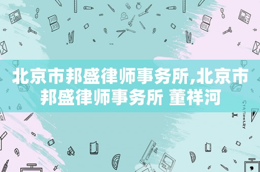 北京市邦盛律師事務(wù)所,北京市邦盛律師事務(wù)所 董祥河