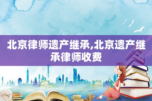 北京律師遺產(chǎn)繼承,北京遺產(chǎn)繼承律師收費(fèi)