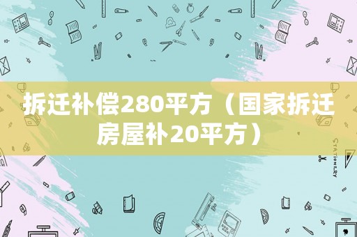 拆遷補(bǔ)償280平方（國(guó)家拆遷房屋補(bǔ)20平方）