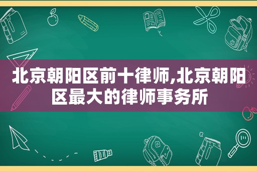 北京朝陽(yáng)區(qū)前十律師,北京朝陽(yáng)區(qū)最大的律師事務(wù)所
