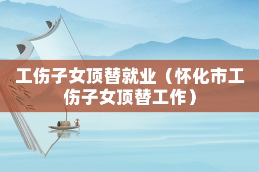 工傷子女頂替就業(yè)（懷化市工傷子女頂替工作）