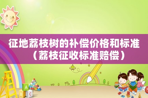 征地荔枝樹的補(bǔ)償價格和標(biāo)準(zhǔn)（荔枝征收標(biāo)準(zhǔn)賠償）