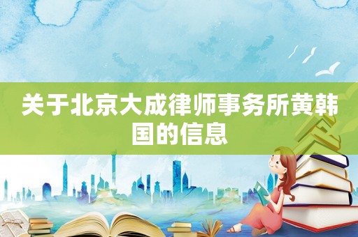 關(guān)于北京大成律師事務(wù)所黃韓國(guó)的信息