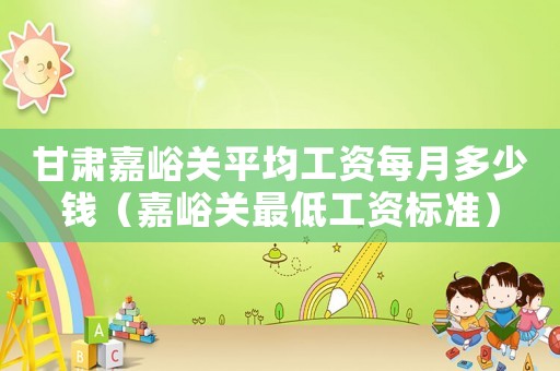 甘肅嘉峪關平均工資每月多少錢（嘉峪關最低工資標準）