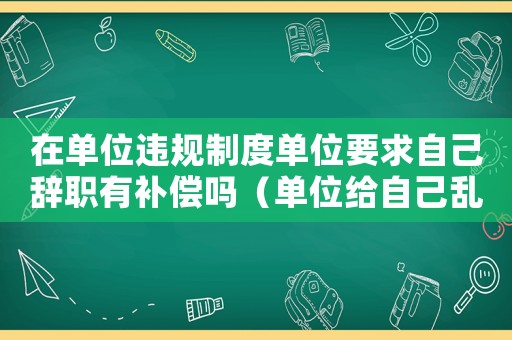 在單位違規(guī)制度單位要求自己辭職有補(bǔ)償嗎（單位給自己亂定罪怎么辦）