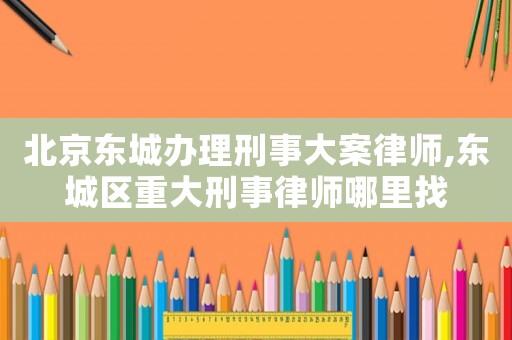 北京東城辦理刑事大案律師,東城區(qū)重大刑事律師哪里找