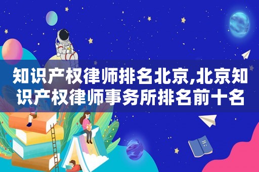 知識產(chǎn)權(quán)律師排名北京,北京知識產(chǎn)權(quán)律師事務(wù)所排名前十名