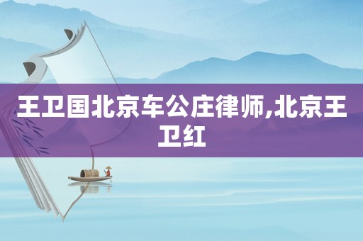 王衛(wèi)國北京車公莊律師,北京王衛(wèi)紅