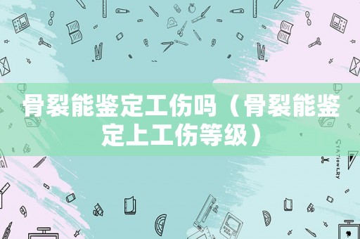 骨裂能鑒定工傷嗎（骨裂能鑒定上工傷等級）