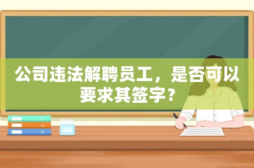 公司違法解聘員工，是否可以要求其簽字？