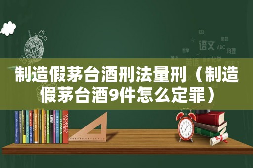 制造假茅臺(tái)酒刑法量刑（制造假茅臺(tái)酒9件怎么定罪）