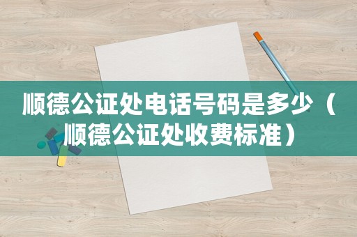 順德公證處電話號碼是多少（順德公證處收費標準）