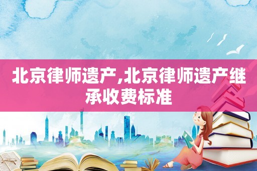 北京律師遺產(chǎn),北京律師遺產(chǎn)繼承收費標(biāo)準(zhǔn)