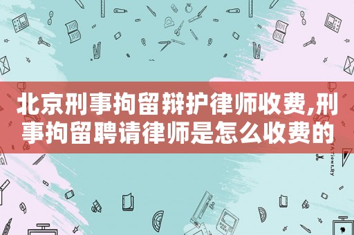 北京刑事拘留辯護(hù)律師收費(fèi),刑事拘留聘請(qǐng)律師是怎么收費(fèi)的