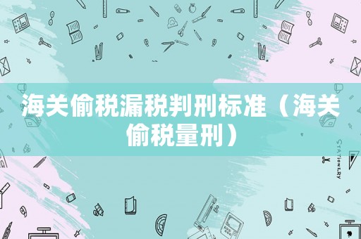 海關(guān)偷稅漏稅判刑標(biāo)準(zhǔn)（海關(guān)偷稅量刑）