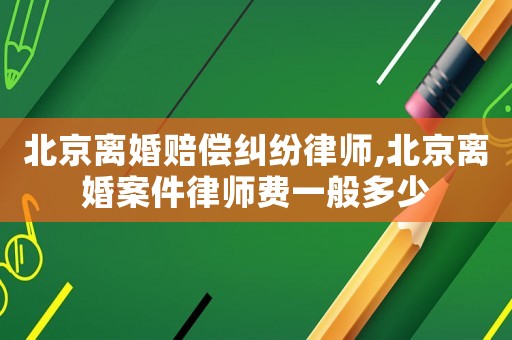 北京離婚賠償糾紛律師,北京離婚案件律師費一般多少