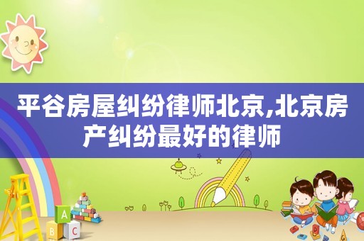 平谷房屋糾紛律師北京,北京房產(chǎn)糾紛最好的律師